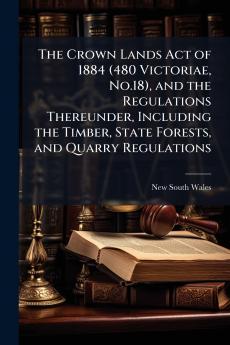 The Crown Lands Act of 1884 (480 Victoriae No.18) and the Regulations Thereunder Including the Timber State Forests and Quarry Regulations