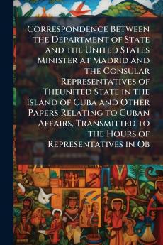 Correspondence Between the Department of State and the United States Minister at Madrid and the Consular Representatives of Theunited State in the Island of Cuba and Other Papers Relating to Cuban Affairs Transmitted to the Hours of Representatives in Ob