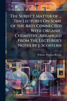 The Subject Matter of ... Ten Lectures On Some of the Arts Connected With Organic Chemistry Arranged From the Lecturer's Notes by J. Scoffern