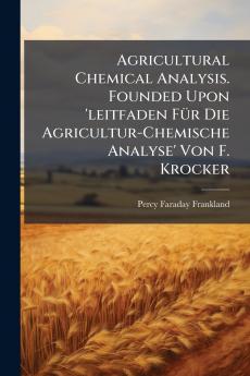 Agricultural Chemical Analysis. Founded Upon 'leitfaden Für Die Agricultur-Chemische Analyse' Von F. Krocker