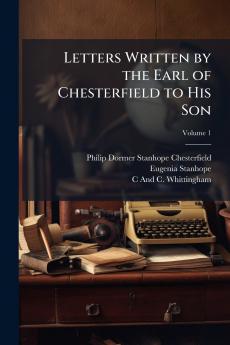 Letters Written by the Earl of Chesterfield to His Son; Volume 1