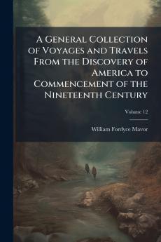 A General Collection of Voyages and Travels From the Discovery of America to Commencement of the Nineteenth Century; Volume 12