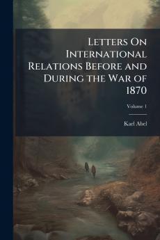 Letters On International Relations Before and During the War of 1870; Volume 1
