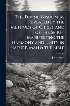 The Divine Wisdom As Revealed by the Methods of Christ and of the Spirit Manifesting the Harmony and Unity in Nature Man & the Bible
