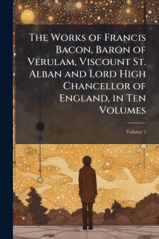 The Works of Francis Bacon Baron of Verulam Viscount St. Alban and Lord High Chancellor of England in Ten Volumes; Volume 5