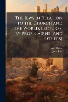 The Jews in Relation to the Church and the World Lectures by Prof. Cairns [And Others]