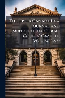The Upper Canada Law Journal and Municipal and Local Courts' Gazette Volumes 8-9