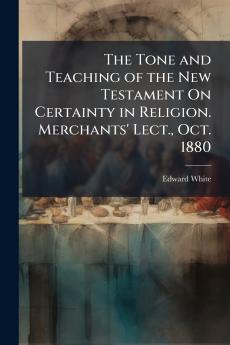The Tone and Teaching of the New Testament On Certainty in Religion. Merchants' Lect. Oct. 1880