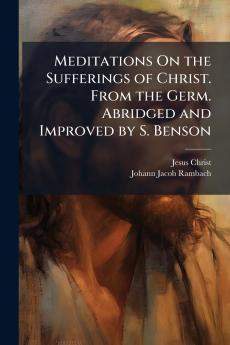 Meditations On the Sufferings of Christ. From the Germ. Abridged and Improved by S. Benson