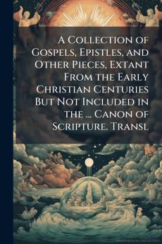 A Collection of Gospels Epistles and Other Pieces Extant From the Early Christian Centuries But Not Included in the ... Canon of Scripture. Transl