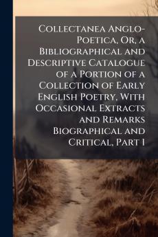 Collectanea Anglo-Poetica Or a Bibliographical and Descriptive Catalogue of a Portion of a Collection of Early English Poetry With Occasional Extracts and Remarks Biographical and Critical Part 1