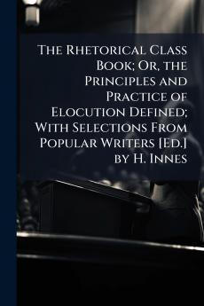 The Rhetorical Class Book; Or the Principles and Practice of Elocution Defined; With Selections From Popular Writers [Ed.] by H. Innes