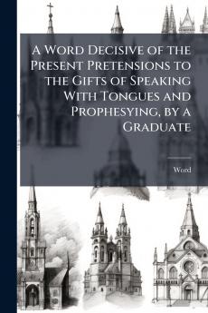 A Word Decisive of the Present Pretensions to the Gifts of Speaking With Tongues and Prophesying by a Graduate