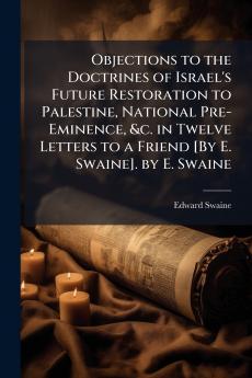 Objections to the Doctrines of Israel's Future Restoration to Palestine National Pre-Eminence &c. in Twelve Letters to a Friend [By E. Swaine]. by E. Swaine