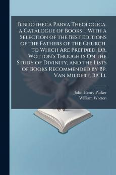 Bibliotheca Parva Theologica. a Catalogue of Books ... With a Selection of the Best Editions of the Fathers of the Church. to Which Are Prefixed. Dr. Wotton's Thoughts On the Study of Divinity and the Lists of Books Recommended by Bp. Van Mildert Bp. Ll