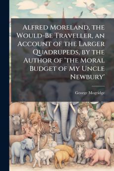 Alfred Moreland the Would-Be Traveller an Account of the Larger Quadrupeds by the Author of 'the Moral Budget of My Uncle Newbury'