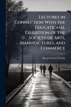 Lectures in Connection With the Educational Exhibition of the Society of Arts Manufactures and Commerce