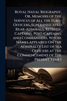 Royal Naval Biography Or Memoirs of the Services of All the Flag-Officers Superannuated Rear-Admirals Retired-Captains Post-Captains and Commanders Whose Names Appeared On the Admiralty List of Sea Officers at the Commencement of the Present Year 1