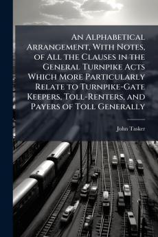 An Alphabetical Arrangement With Notes of All the Clauses in the General Turnpike Acts Which More Particularly Relate to Turnpike-Gate Keepers Toll-Renters and Payers of Toll Generally