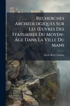 Recherches Archéologiques Sur Les Œuvres Des Statuaires Du Moyen-Âge Dans La Ville Du Mans