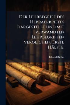 Der Lehrbegriff des Hebräerbriefes dargestellt und mit verwandten Lehrbegriffen verglichen Erste Hälfte.