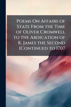 Poems On Affairs of State From the Time of Oliver Cromwell to the Abdication of K. James the Second [Continued to 1707