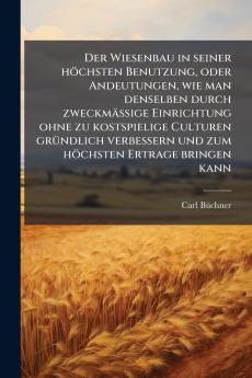 Der Wiesenbau in seiner höchsten Benutzung oder Andeutungen wie man denselben durch zweckmässige Einrichtung ohne zu kostspielige Culturen gründlich verbessern und zum höchsten Ertrage bringen kann