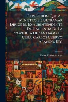 Exposición Que Al Ministro De Ultramar Dirige El Ex-Subintendente De Hacienda De La Provincia De Santiago De Cuba Carlos Cuervo Arango Etc