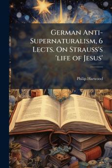 German Anti-Supernaturalism 6 Lects. On Strauss's 'life of Jesus'