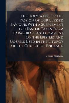 The Holy Week Or the Passion of Our Blessed Saviour With a Supplement for Easter Taken From Paraphrase and Comment On the Epistles and Gospels Used in the Liturgy of the Church of England