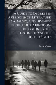 A Guide to Degrees in Arts Science Literature Law Music and Divinity in the United Kingdom the Colonies the Continent and the United States
