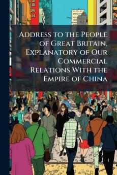 Address to the People of Great Britain Explanatory of Our Commercial Relations With the Empire of China