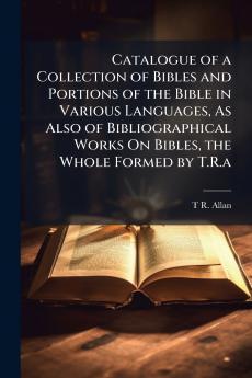 Catalogue of a Collection of Bibles and Portions of the Bible in Various Languages As Also of Bibliographical Works On Bibles the Whole Formed by T.R.a