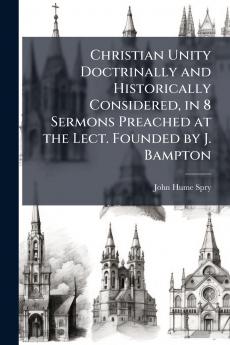 Christian Unity Doctrinally and Historically Considered in 8 Sermons Preached at the Lect. Founded by J. Bampton