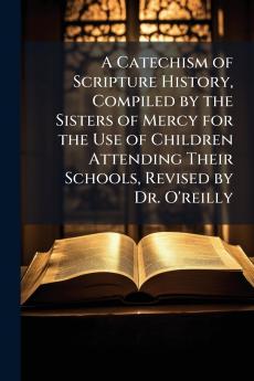 A Catechism of Scripture History Compiled by the Sisters of Mercy for the Use of Children Attending Their Schools Revised by Dr. O'reilly