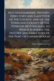 Nottinghamshire. History Directory and Gazetteer of the County and of the Town and County of the Town of Nottingham. to Which Is Added the History and Directory of the Port of Gainsborough