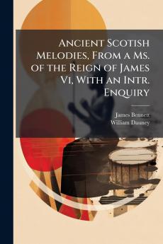 Ancient Scotish Melodies From a Ms. of the Reign of James Vi With an Intr. Enquiry