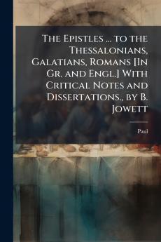 The Epistles ... to the Thessalonians Galatians Romans [In Gr. and Engl.] With Critical Notes and Dissertations. by B. Jowett