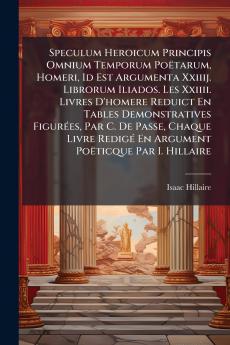 Speculum Heroicum Principis Omnium Temporum Poëtarum Homeri Id Est Argumenta Xxiiij. Librorum Iliados. Les Xxiiii. Livres D'homere Reduict En Tables Demonstratives Figurées Par C. De Passe Chaque Livre Redigé En Argument Poëticque Par I. Hillaire