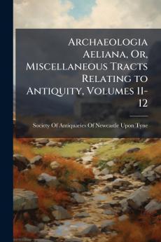 Archaeologia Aeliana Or Miscellaneous Tracts Relating to Antiquity Volumes 11-12
