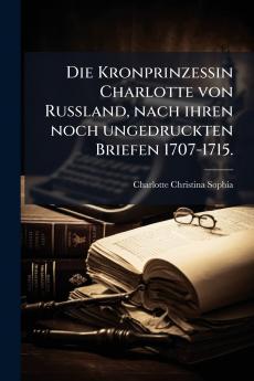 Die Kronprinzessin Charlotte von Russland nach ihren noch ungedruckten Briefen 1707-1715.