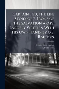 Captain Ted the Life Story of E. Irons of the Salvation Army Largely Written With His Own Hand by G.S. Railton