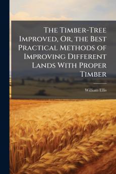 The Timber-Tree Improved Or the Best Practical Methods of Improving Different Lands With Proper Timber