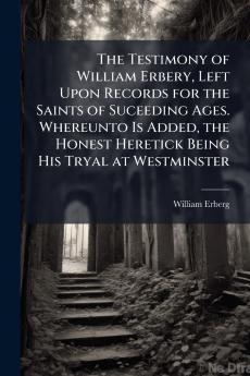 The Testimony of William Erbery Left Upon Records for the Saints of Suceeding Ages. Whereunto Is Added the Honest Heretick Being His Tryal at Westminster