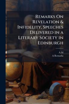 Remarks On Revelation & Infidelity Speeches Delivered in a Literary Society in Edinburgh