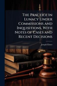 The Practice in Lunacy Under Commissions and Inquisitions With Notes of Cases and Recent Decisions