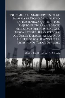 Informe Del Establecimiento De Minería Al Escmo. Sr. Ministro De Hacienda Que Tiene Por Objeto Probar La Urgente Necesidad Que Hoy Mas Que Nunca Ecsiste De Conceder a Los Que Se Dedican Al Laborio De Criaderos De Azogue La Libertad De Todos Derech...