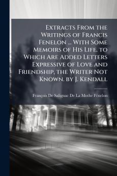 Extracts From the Writings of Francis Fenelon ... With Some Memoirs of His Life. to Which Are Added Letters Expressive of Love and Friendship the Writer Not Known. by J. Kendall
