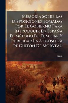 Memoria Sobre Las Disposiciones Tomadas Por El Gobierno Para Introducir En España El Método De Fumigar Y Purificar La Atmósfera De Guiton De Morveau