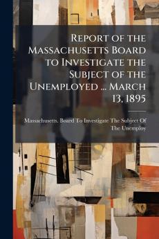 Report of the Massachusetts Board to Investigate the Subject of the Unemployed ... March 13 1895